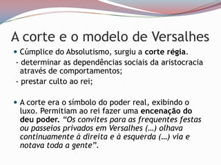 A corte e o modelo de VersalhesCúmplice do Absolutismo, surgiu a corte régia.  - determinar as dependências sociais da aristocracia através de comportamentos; - prestar culto ao rei;A corte era o símbolo do poder real, exibindo o luxo. Permitiam ao rei fazer uma encenação do deu poder. “Os convites para as frequentes festas ou passeios privados em Versalhes (…) olhava continuamente à direita e à esquerda (…) via e notava toda a gente”. 