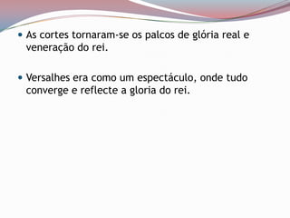 As cortes tornaram-se os palcos de glória real e veneração do rei. Versalhes era como um espectáculo, onde tudo converge e reflecte a gloria do rei. 