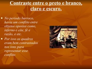 Contraste entre o preto e branco, claro e escuro. No período barroco, havia um conflito entre objetos opostos como, inferno e céu; fé e razão, e etc. Por isso os quadros eram bem contrastados nos tons para representar esse conflito 