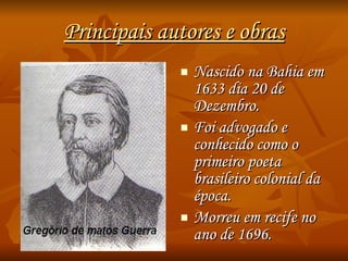 Principais autores e obras Nascido na Bahia em 1633 dia 20 de Dezembro. Foi advogado e conhecido como o primeiro poeta brasileiro colonial da época. Morreu em recife no ano de 1696. 