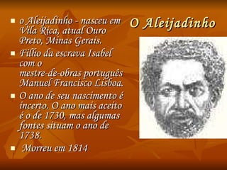 O Aleijadinho o Aleijadinho - nasceu em Vila Rica, atual Ouro Preto, Minas Gerais.  Filho da escrava Isabel com o  mestre-de-obras português Manuel Francisco Lisboa.  O ano de seu nascimento é incerto. O ano mais aceito é o de 1730, mas algumas fontes situam o ano de 1738. Morreu em 1814 