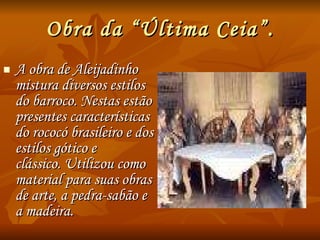 Obra da “Última Ceia”. A obra de Aleijadinho mistura diversos estilos do barroco. Nestas estão  presentes características do rococó brasileiro e dos estilos gótico e  clássico. Utilizou como material para suas obras de arte, a pedra-sabão e a madeira. 