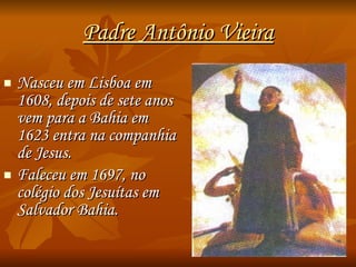 Padre Antônio Vieira Nasceu em Lisboa em 1608, depois de sete anos vem para a Bahia em 1623 entra na companhia de Jesus. Faleceu em 1697, no colégio dos Jesuítas em Salvador Bahia. 