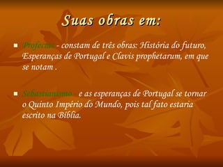 Suas obras em: Profecias  - constam de três obras:  História   do futuro, Esperanças de Portugal e Clavis   prophetarum , em que se notam . Sebastianismo -  e as esperanças de Portugal se tornar o Quinto Império do Mundo, pois tal fato estaria escrito na Bíblia. 