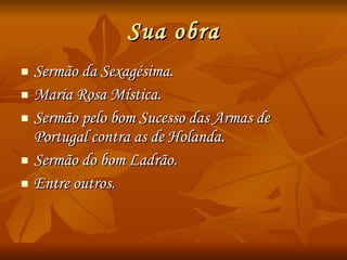 Sua obra Sermão da Sexagésima. Maria Rosa Mística. Sermão pelo bom Sucesso das Armas de Portugal contra as de Holanda. Sermão do bom Ladrão. Entre outros. 
