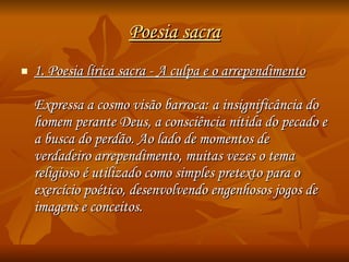 Poesia sacra 1. Poesia lírica sacra - A culpa e o arrependimento Expressa a cosmo visão barroca: a insignificância do homem perante Deus, a consciência nítida do pecado e a busca do perdão. Ao lado de momentos de verdadeiro arrependimento, muitas vezes o tema religioso é utilizado como simples pretexto para o exercício poético, desenvolvendo engenhosos jogos de imagens e conceitos. 