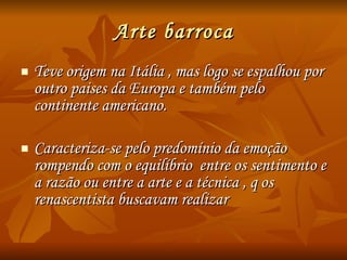 Arte barroca Teve origem na Itália , mas logo se espalhou por outro paises da Europa e também pelo continente americano. Caracteriza-se pelo predomínio da emoção rompendo com o equilíbrio  entre os sentimento e a razão ou entre a arte e a técnica , q os renascentista buscavam realizar 