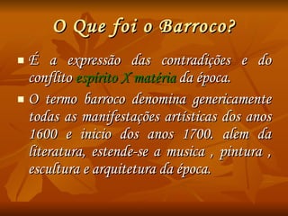 O Que foi o Barroco? É a expressão das contradições e do conflito  espírito X matéria  da época. O termo barroco denomina genericamente todas as manifestações artísticas dos anos 1600 e inicio dos anos 1700. alem da literatura, estende-se a musica , pintura , escultura e arquitetura da época. 