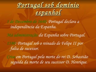 Portugal sob domínio espanhol 1 de Dezembro de 1640 , Portugal declara a independência da Espanha. Má administração  da Espanha sobre Portugal. 1580 : Portugal sob o reinado de Felipe II por falta de sucessor. Crise   em Portugal pela morte do rei D. Sebastião seguida da morte de seu sucessor D. Henrique. 