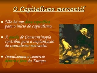 O Capitalismo mercantil Não há um  data específica  para o início do capitalismo. A  queda  de Constantinopla contribui para a implantação do capitalismo mercantil. Impulsionou o comércio  dentro e fora  da Europa. 