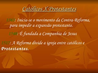 Católicos X Protestantes 1563 : Inicia-se o movimento da Contra-Reforma , para impedir a expansão protestante. 1540 : É fundada a  Companhia de Jesus . 1517 : A Reforma divide a igreja entre católicos e  Protestantes. 