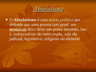 Absolutismo O  Absolutismo  é uma  teoria política  que defende que uma pessoa (em geral, um  monarca )  deve deter um  poder   absoluto, isto é,  independente  de outro órgão, seja ele judicial, legislativo, religioso ou eleitoral. 