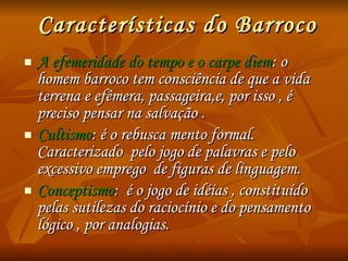 Características do Barroco A efemeridade do tempo e o carpe diem : o homem barroco tem consciência de que a vida terrena e efêmera, passageira,e, por isso , é preciso pensar na salvação . Cultismo : é o rebusca mento formal. Caracterizado  pelo jogo de palavras e pelo excessivo emprego  de figuras de linguagem. Conceptismo :  é o jogo de idéias , constituído pelas sutilezas do raciocínio e do pensamento lógico , por analogias. 