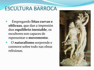 ESCULTURA BARROCA

   Empregando liñas curvas e
 oblicuas, que dan a impresión
 dun equilibrio inestable, os
 escultores son capaces de
 representar o movemento.
 O naturalismo sorprende e
 conmove sobre todo nas obras
 relixiosas.
 