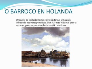 O BARROCO EN HOLANDA
   O triunfo do protestantismo en Holanda tivo unha gran
   influencia nas obras pictóricas. Non hai obra relixiosa, pero si
   retratos , paisaxes, escenas da vida cotiá. interiores…
 