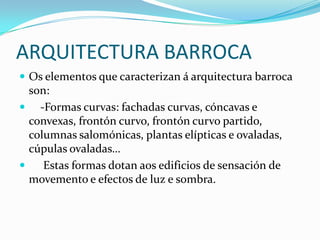 ARQUITECTURA BARROCA
 Os elementos que caracterizan á arquitectura barroca
  son:
 -Formas curvas: fachadas curvas, cóncavas e
  convexas, frontón curvo, frontón curvo partido,
  columnas salomónicas, plantas elípticas e ovaladas,
  cúpulas ovaladas…
    Estas formas dotan aos edificios de sensación de
  movemento e efectos de luz e sombra.
 