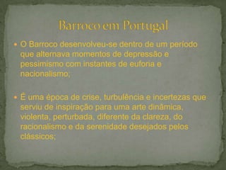  O Barroco desenvolveu-se dentro de um período
que alternava momentos de depressão e
pessimismo com instantes de euforia e
nacionalismo;
 É uma época de crise, turbulência e incertezas que
serviu de inspiração para uma arte dinâmica,
violenta, perturbada, diferente da clareza, do
racionalismo e da serenidade desejados pelos
clássicos;
 