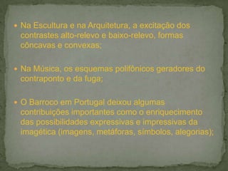  Na Escultura e na Arquitetura, a excitação dos
contrastes alto-relevo e baixo-relevo, formas
côncavas e convexas;
 Na Música, os esquemas polifônicos geradores do
contraponto e da fuga;
 O Barroco em Portugal deixou algumas
contribuições importantes como o enriquecimento
das possibilidades expressivas e impressivas da
imagética (imagens, metáforas, símbolos, alegorias);
 