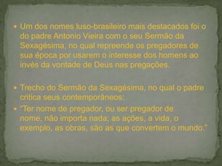  Um dos nomes luso-brasileiro mais destacados foi o
do padre Antonio Vieira com o seu Sermão da
Sexagésima, no qual repreende os pregadores de
sua época por usarem o interesse dos homens ao
invés da vontade de Deus nas pregações.
 Trecho do Sermão da Sexagésima, no qual o padre
critica seus contemporâneos:
 “Ter nome de pregador, ou ser pregador de
nome, não importa nada; as ações, a vida, o
exemplo, as obras, são as que convertem o mundo.”
 