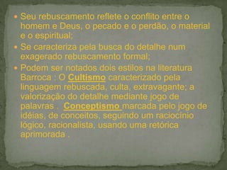  Seu rebuscamento reflete o conflito entre o
homem e Deus, o pecado e o perdão, o material
e o espiritual;
 Se caracteriza pela busca do detalhe num
exagerado rebuscamento formal;
 Podem ser notados dois estilos na literatura
Barroca : O Cultismo caracterizado pela
linguagem rebuscada, culta, extravagante; a
valorização do detalhe mediante jogo de
palavras . Conceptismo marcada pelo jogo de
idéias, de conceitos, seguindo um raciocínio
lógico, racionalista, usando uma retórica
aprimorada .
 