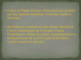  A obra do Padre Antônio Vieira pode ser dividida
em três tipos de trabalhos: Profecias, cartas e
Sermões;
 As Profecias constam de três obras: História do
Futuro, Esperanças de Portugal e Clavis
Prophetarum. Nelas se notam o sebastianismo e
as esperanças de que Portugal se tornaria o
“quinto império do Mundo”;
 