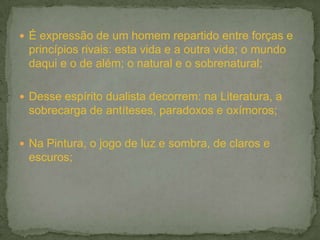  É expressão de um homem repartido entre forças e
 princípios rivais: esta vida e a outra vida; o mundo
 daqui e o de além; o natural e o sobrenatural;

 Desse espírito dualista decorrem: na Literatura, a
 sobrecarga de antíteses, paradoxos e oxímoros;

 Na Pintura, o jogo de luz e sombra, de claros e
 escuros;
 