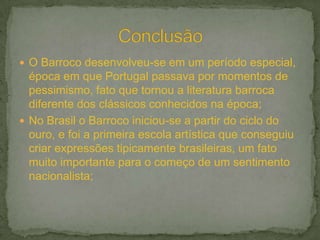  O Barroco desenvolveu-se em um período especial,
  época em que Portugal passava por momentos de
  pessimismo, fato que tornou a literatura barroca
  diferente dos clássicos conhecidos na época;
 No Brasil o Barroco iniciou-se a partir do ciclo do
  ouro, e foi a primeira escola artística que conseguiu
  criar expressões tipicamente brasileiras, um fato
  muito importante para o começo de um sentimento
  nacionalista;
 