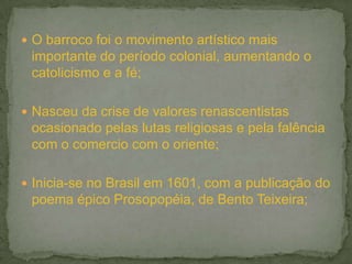  O barroco foi o movimento artístico mais
 importante do período colonial, aumentando o
 catolicismo e a fé;

 Nasceu da crise de valores renascentistas
 ocasionado pelas lutas religiosas e pela falência
 com o comercio com o oriente;

 Inicia-se no Brasil em 1601, com a publicação do
 poema épico Prosopopéia, de Bento Teixeira;
 