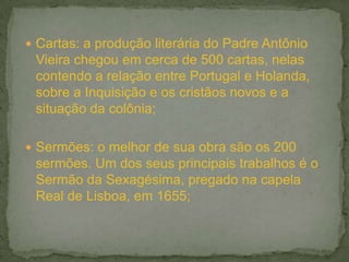  Cartas: a produção literária do Padre Antônio
 Vieira chegou em cerca de 500 cartas, nelas
 contendo a relação entre Portugal e Holanda,
 sobre a Inquisição e os cristãos novos e a
 situação da colônia;

 Sermões: o melhor de sua obra são os 200
 sermões. Um dos seus principais trabalhos é o
 Sermão da Sexagésima, pregado na capela
 Real de Lisboa, em 1655;
 