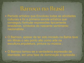 Período artístico que Envolveu todas as atividades
 culturais e foi a primeira escola artística que
 conseguiu formular expressões tipicamente
 brasileiras, símbolos do nascente sentimento
 nacionalista ;

 O Barroco, apesar de ter sido iniciado na Bahia teve
 em Minas o seu ponto alto como arte na
 escultura,arquitetura, pintura ou música ;

 O Barroco tornou-se a verdadeira expressão de
 liberdade, em uma fase de dominação e opressão ;
 