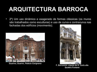 ARQUITECTURA BARROCA
•   2º) Um uso dinâmico e exagerado de formas clássicas (os muros
    são trabalhados como esculturas) e uso de curva e contracurva nas
    fachadas dos edifícios (movimento);




    Guarino, Guarini, Palácio Carignano
                                          F. Borromini, cúpula de S. Carlo alle
                                                   Quattro Fontane
 