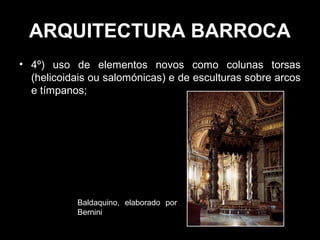 ARQUITECTURA BARROCA
• 4º) uso de elementos novos como colunas torsas
  (helicoidais ou salomónicas) e de esculturas sobre arcos
  e tímpanos;




            Baldaquino, elaborado por
            Bernini
 