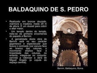 BALDAQUINO DE S. PEDRO
•   Realizado em bronze dourado,
    mármore e madeira; mede 29 m
    de altura. É um dossel para cobrir
    o altar maior;
•      Um templo dentro do templo,
    trata-se da primeira encomenda
    do papado a Bernini;
•      A genialidade desta obra de
    Bernini está no seu carácter
    gigantesco e espectacular que
    busca o contraste (cor escura face
    ao branco das colunas, o
    movimento      elíptico  face    à
    linearidade das colunas, no
    entanto, integra-se no conjunto:
    convida a valorizar a obra de
    Miguel Ângelo (a cúpula do
    espaço central).

                                         Bernini, Baldaquino, Roma
 
