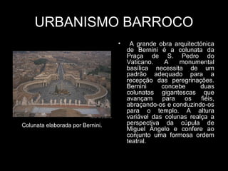 URBANISMO BARROCO
                                  •    A grande obra arquitectónica
                                      de Bernini é a colunata da
                                      Praça de S. Pedro do
                                      Vaticano.    A    monumental
                                      basílica necessita de um
                                      padrão adequado para a
                                      recepção das peregrinações.
                                      Bernini     concebe      duas
                                      colunatas gigantescas que
                                      avançam     para   os    fiéis,
                                      abraçando-os e conduzindo-os
                                      para o templo. A altura
                                      variável das colunas realça a
Colunata elaborada por Bernini.       perspectiva da cúpula de
                                      Miguel Ângelo e confere ao
                                      conjunto uma formosa ordem
                                      teatral.
 