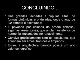 CONCLUINDO...
• Cria grandes fachadas e cúpulas altas, de
  formas dinâmicas e onduladas, onde o jogo de
  luz-sombra é acentuado;
• É povoada por colunas de ordem colossal,
  algumas vezes torsas, que anulam os efeitos de
  harmonia implantados no renascimento;
• Convive graciosamente com as esculturas, que
  abundam em arcos, frontões e tímpanos;
• Enfim, a arquitectura barroca possui um alto
  valor cenográfico.
 