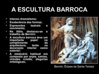 A ESCULTURA BARROCA
•   Intenso dramatismo;
•   Exuberância das formas;
•   Expressões      teatrais   e
    movimento;
•   Na Itália, destacou-se o
    trabalho de Bernini;
•   A escultura barroca teve um
    importante     papel     no
    complemento               da
    arquitectura,    tanto    na
    decoração interior como
    exterior;
•   A estatuária habitual era
    composta por anjos, santos,
    virtudes cristãs, alegorias
    mitológicas;
                                   Bernini, Êxtase de Santa Teresa
 