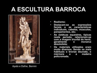 A ESCULTURA BARROCA
                         •   Realismo;
                         •   Destacam-se as expressões
                             faciais e as características
                             individuais, cabelos, músculos,
                             panejamentos, etc;
                         •   As estátuas equestres, típicas
                             neste período, relacionam-se
                             com a imagem triunfal do herói,
                             geralmente       o     monarca
                             absolutista;
                         •   Os materiais utilizados eram
                             muito diversos. Sendo os mais
                             habituais o bronze dourado, o
                             mármore       e    a   madeira
                             policromada.



Apolo e Dafne, Bernini
 