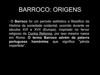 BARROCO: ORIGENS
 O Barroco foi um período estilístico e filosófico da
História da sociedade ocidental, ocorrido durante os
séculos XVI e XVII (Europa), inspirado no fervor
religioso da Contra Reforma, por isso mesmo nasce
em Roma. O termo Barroco advém da palavra
portuguesa homónima que significa "pérola
imperfeita”.
 