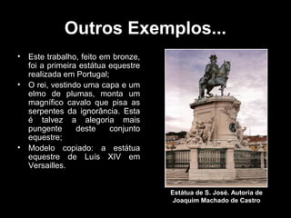 Outros Exemplos...
•   Este trabalho, feito em bronze,
    foi a primeira estátua equestre
    realizada em Portugal;
•   O rei, vestindo uma capa e um
    elmo de plumas, monta um
    magnífico cavalo que pisa as
    serpentes da ignorância. Esta
    é talvez a alegoria mais
    pungente      deste    conjunto
    equestre;
•   Modelo copiado: a estátua
    equestre de Luís XIV em
    Versailles.


                                      Estátua de S. José. Autoria de
                                       Joaquim Machado de Castro
 