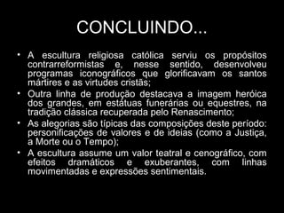 CONCLUINDO...
• A escultura religiosa católica serviu os propósitos
  contrarreformistas e, nesse sentido, desenvolveu
  programas iconográficos que glorificavam os santos
  mártires e as virtudes cristãs;
• Outra linha de produção destacava a imagem heróica
  dos grandes, em estátuas funerárias ou equestres, na
  tradição clássica recuperada pelo Renascimento;
• As alegorias são típicas das composições deste período:
  personificações de valores e de ideias (como a Justiça,
  a Morte ou o Tempo);
• A escultura assume um valor teatral e cenográfico, com
  efeitos dramáticos e exuberantes, com linhas
  movimentadas e expressões sentimentais.
 