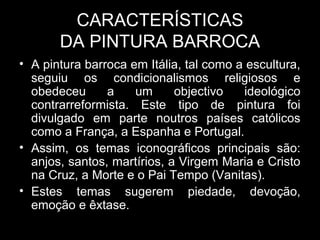 CARACTERÍSTICAS
       DA PINTURA BARROCA
• A pintura barroca em Itália, tal como a escultura,
  seguiu os condicionalismos religiosos e
  obedeceu      a    um      objectivo   ideológico
  contrarreformista. Este tipo de pintura foi
  divulgado em parte noutros países católicos
  como a França, a Espanha e Portugal.
• Assim, os temas iconográficos principais são:
  anjos, santos, martírios, a Virgem Maria e Cristo
  na Cruz, a Morte e o Pai Tempo (Vanitas).
• Estes temas sugerem piedade, devoção,
  emoção e êxtase.
 