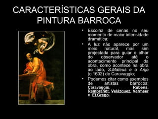 CARACTERÍSTICAS GERAIS DA
    PINTURA BARROCA
             •   Escolha de cenas no seu
                 momento de maior intensidade
                 dramática;
             •   A luz não aparece por um
                 meio    natural,  mas     sim
                 projectada para guiar o olhar
                 do     observador    até    o
                 acontecimento principal da
                 obra, como acontece na obra
                 ao lado, S.Mateus e o Anjo
                 (c.1602) de Caravaggio;
             •   Podemos citar como exemplos
                 de      artistas    barrocos:
                 Caravaggio,           Rubens,
                 Rembrandt, Velázquez, Vermeer
                 e El Grego.
 