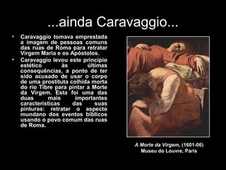 ...ainda Caravaggio...
•   Caravaggio tomava emprestada
    a imagem de pessoas comuns
    das ruas de Roma para retratar
    Virgem Maria e os Apóstolos.
•   Caravaggio levou este princípio
    estético        às       últimas
    consequências, a ponto de ter
    sido acusado de usar o corpo
    de uma prostituta colhida morta
    do rio Tibre para pintar a Morte
    da Virgem. Esta foi uma das
    duas      mais      importantes
    características    das      suas
    pinturas: retratar o aspecto
    mundano dos eventos bíblicos
    usando o povo comum das ruas
    de Roma.


                                       A Morte da Virgem, (1601-06)
                                         Museu do Louvre, Paris
 