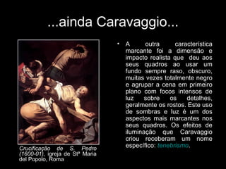 ...ainda Caravaggio...
                                 •   A      outra      característica
                                     marcante foi a dimensão e
                                     impacto realista que deu aos
                                     seus quadros ao usar um
                                     fundo sempre raso, obscuro,
                                     muitas vezes totalmente negro
                                     e agrupar a cena em primeiro
                                     plano com focos intensos de
                                     luz    sobre    os    detalhes,
                                     geralmente os rostos. Este uso
                                     de sombras e luz é um dos
                                     aspectos mais marcantes nos
                                     seus quadros. Os efeitos de
                                     iluminação que Caravaggio
                                     criou receberam um nome
Crucificação de S. Pedro             específico: tenebrismo.
(1600-01), igreja de Stª Maria
del Popolo, Roma
 