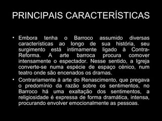PRINCIPAIS CARACTERÍSTICAS

• Embora tenha o Barroco assumido diversas
  características ao longo de sua história, seu
  surgimento está intimamente ligado à Contra-
  Reforma. A arte barroca procura comover
  intensamente o espectador. Nesse sentido, a Igreja
  converte-se numa espécie de espaço cénico, num
  teatro onde são encenados os dramas.
• Contrariamente à arte do Renascimento, que pregava
  o predomínio da razão sobre os sentimentos, no
  Barroco há uma exaltação dos sentimentos, a
  religiosidade é expressa de forma dramática, intensa,
  procurando envolver emocionalmente as pessoas.
 