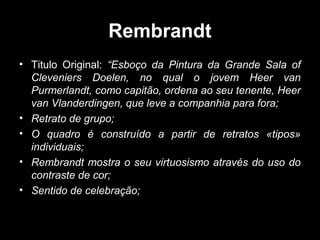 Rembrandt
• Titulo Original: “Esboço da Pintura da Grande Sala of
  Cleveniers Doelen, no qual o jovem Heer van
  Purmerlandt, como capitão, ordena ao seu tenente, Heer
  van Vlanderdingen, que leve a companhia para fora;
• Retrato de grupo;
• O quadro é construído a partir de retratos «tipos»
  individuais;
• Rembrandt mostra o seu virtuosismo através do uso do
  contraste de cor;
• Sentido de celebração;
 