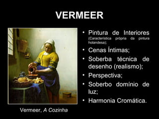 VERMEER
                     • Pintura de Interiores
                       (Característica   própria   da   pintura
                       holandesa);

                     • Cenas Íntimas;
                     • Soberba técnica de
                       desenho (realismo);
                     • Perspectiva;
                     • Soberbo domínio de
                       luz;
                     • Harmonia Cromática.
Vermeer, A Cozinha
 