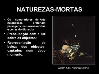 NATUREZAS-MORTAS
• Os compradores de Arte
  holandeses         preferiam
  paisagens, naturezas-mortas
  e cenas do dia-a-dia.
• Preocupação com a luz
  sobre os objectos;
• Representação      da
  beleza dos objectos,
  captados num dado
  momento.


                                 Willem Kalf, Natureza-morta
 