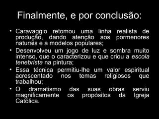 Finalmente, e por conclusão:
• Caravaggio retomou uma linha realista de
  produção, dando atenção aos pormenores
  naturais e a modelos populares;
• Desenvolveu um jogo de luz e sombra muito
  intenso, que o caracterizou e que criou a escola
  tenebrista na pintura;
• Essa técnica permitiu-lhe um valor espiritual
  acrescentado nos temas religiosos que
  trabalhou;
• O dramatismo das suas obras serviu
  magnificamente os propósitos da Igreja
  Católica.
 