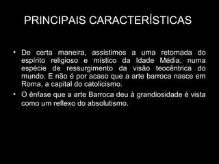 PRINCIPAIS CARACTERÍSTICAS

• De certa maneira, assistimos a uma retomada do
  espírito religioso e místico da Idade Média, numa
  espécie de ressurgimento da visão teocêntrica do
  mundo. E não é por acaso que a arte barroca nasce em
  Roma, a capital do catolicismo.
• O ênfase que a arte Barroca deu à grandiosidade é vista
  como um reflexo do absolutismo.
 